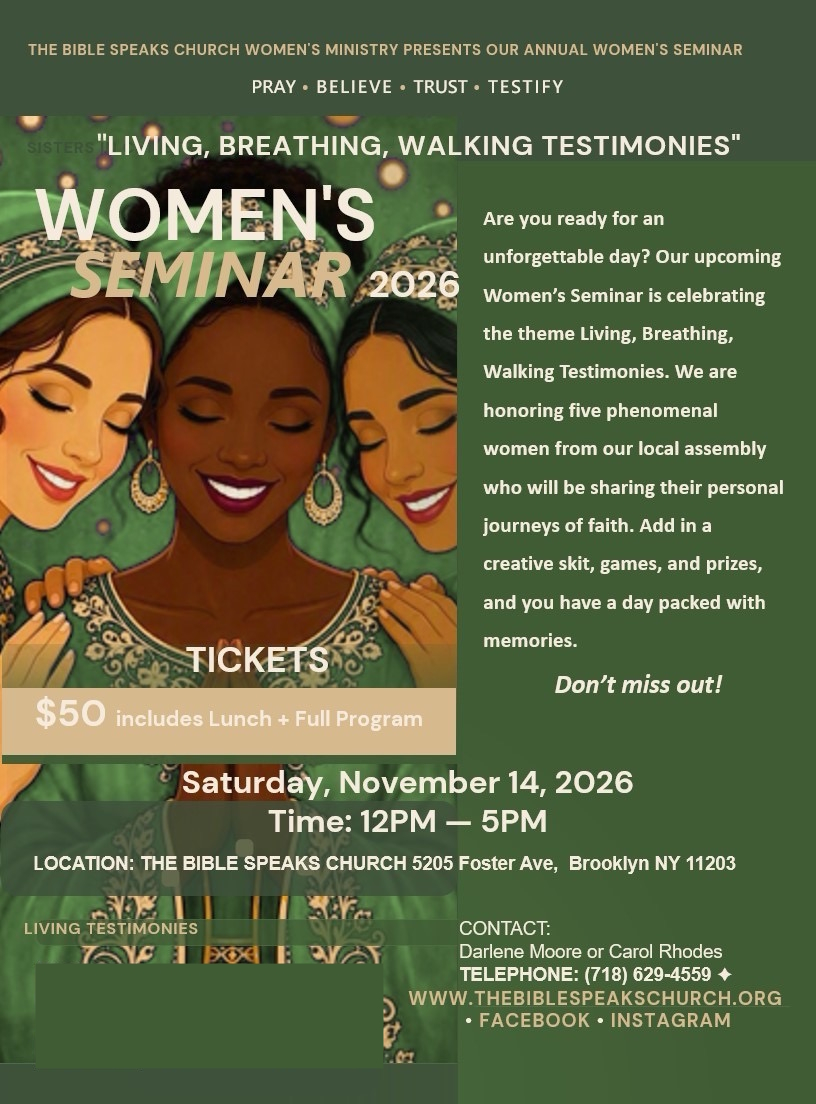 Woman's Seminar 2026. November 14 from 12pm to 5pm. At The Bible Speaks Church. 5205 Foster Avenue, Brooklyn New York 11203. Tickets are $50 and include lunch and full program. For tickets or more information contact Darlene Moore or Carol Rhodes 718 629 4559
